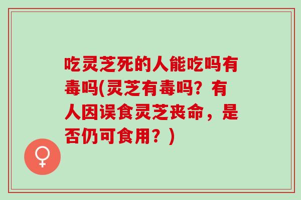 吃灵芝死的人能吃吗有毒吗(灵芝有毒吗？有人因误食灵芝丧命，是否仍可食用？)