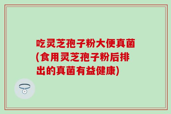 吃灵芝孢子粉大便真菌(食用灵芝孢子粉后排出的真菌有益健康)