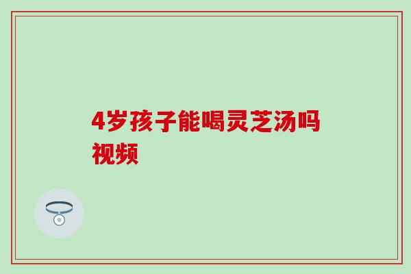 4岁孩子能喝灵芝汤吗视频