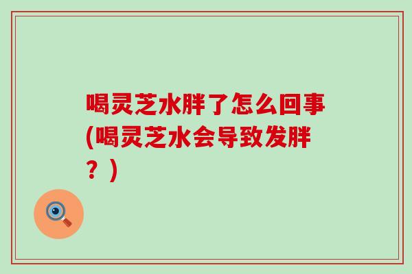 喝灵芝水胖了怎么回事(喝灵芝水会导致发胖？)