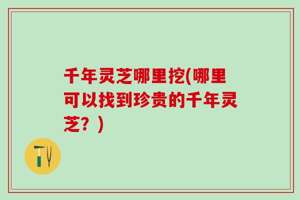 千年灵芝哪里挖(哪里可以找到珍贵的千年灵芝？)