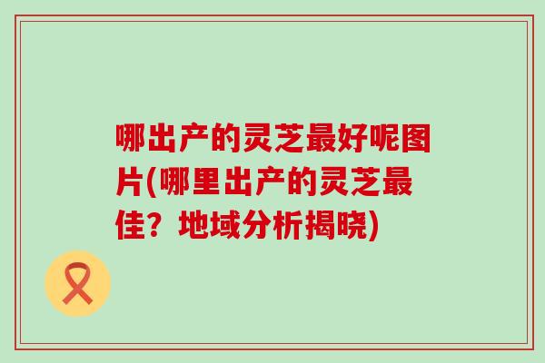 哪出产的灵芝最好呢图片(哪里出产的灵芝最佳？地域分析揭晓)