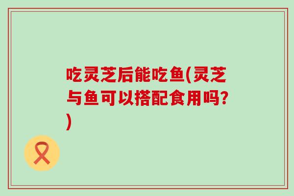 吃灵芝后能吃鱼(灵芝与鱼可以搭配食用吗？)