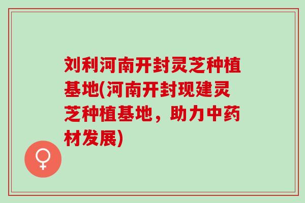 刘利河南开封灵芝种植基地(河南开封现建灵芝种植基地，助力中药材发展)