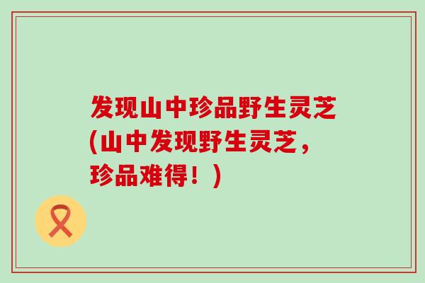 发现山中珍品野生灵芝(山中发现野生灵芝，珍品难得！)