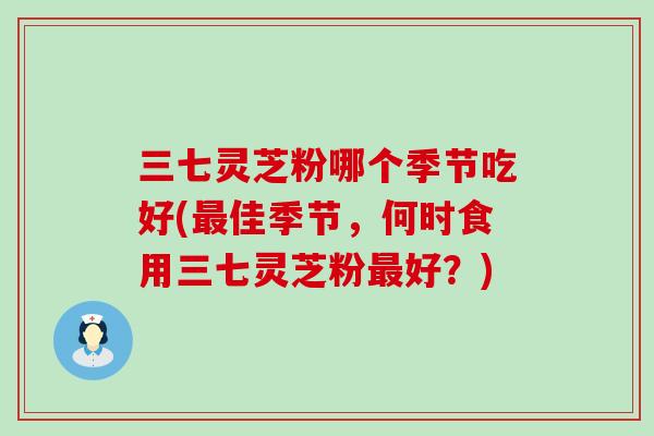 三七灵芝粉哪个季节吃好(最佳季节，何时食用三七灵芝粉最好？)