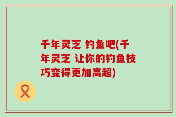 千年灵芝 钓鱼吧(千年灵芝 让你的钓鱼技巧变得更加高超)