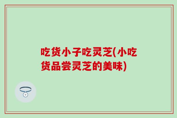 吃货小子吃灵芝(小吃货品尝灵芝的美味)