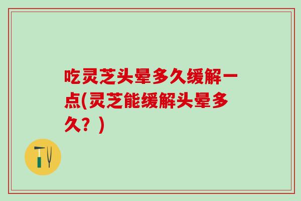 吃灵芝头晕多久缓解一点(灵芝能缓解头晕多久？)
