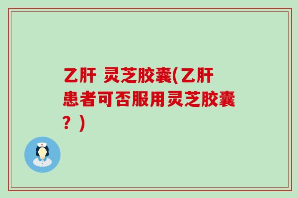 乙肝 灵芝胶囊(乙肝患者可否服用灵芝胶囊？)