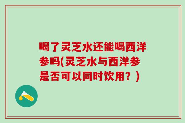 喝了灵芝水还能喝西洋参吗(灵芝水与西洋参是否可以同时饮用？)