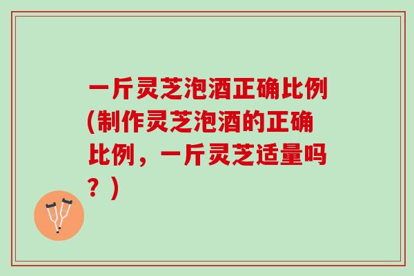 一斤灵芝泡酒正确比例(制作灵芝泡酒的正确比例，一斤灵芝适量吗？)