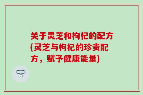 关于灵芝和枸杞的配方(灵芝与枸杞的珍贵配方，赋予健康能量)
