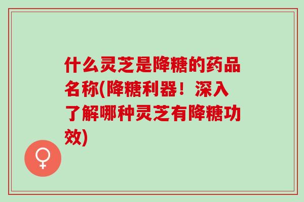 什么灵芝是降糖的药品名称(降糖利器！深入了解哪种灵芝有降糖功效)