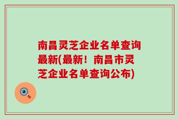 南昌灵芝企业名单查询最新(最新！南昌市灵芝企业名单查询公布)