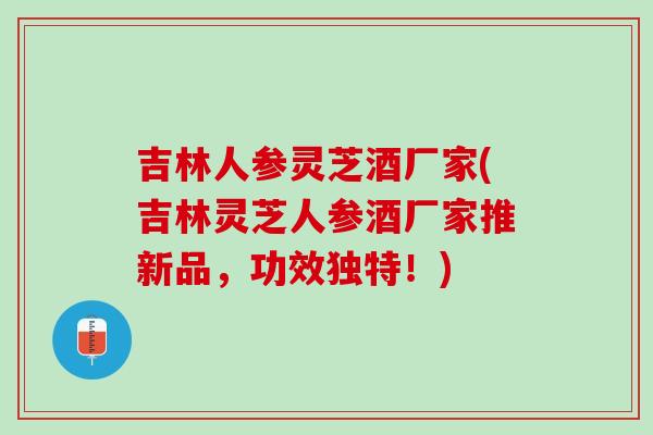 吉林人参灵芝酒厂家(吉林灵芝人参酒厂家推新品，功效独特！)