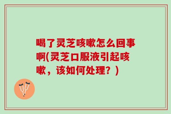 喝了灵芝咳嗽怎么回事啊(灵芝口服液引起咳嗽，该如何处理？)