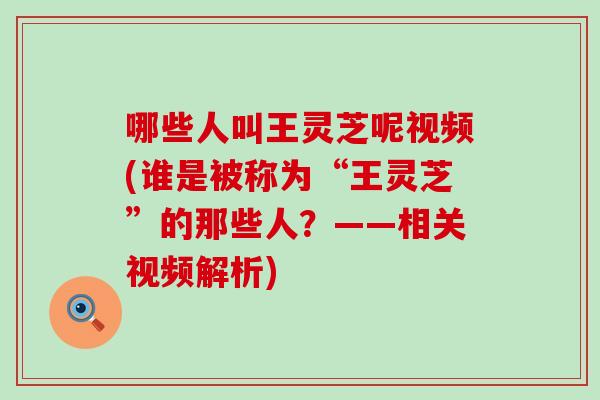 哪些人叫王灵芝呢视频(谁是被称为“王灵芝”的那些人?——相关视频解析) 哪些人叫王灵芝呢视频(谁是被称为“王灵芝”的那些人?——相关视频解析)