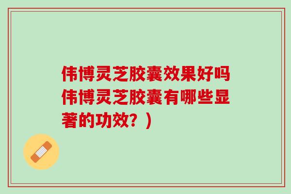 伟博灵芝胶囊效果好吗伟博灵芝胶囊有哪些显著的功效？)