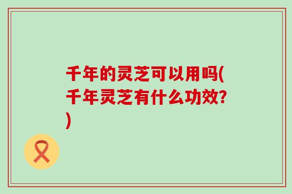 千年的灵芝可以用吗(千年灵芝有什么功效？)