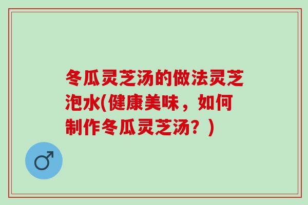 冬瓜灵芝汤的做法灵芝泡水(健康美味，如何制作冬瓜灵芝汤？)