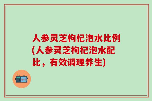 人参灵芝枸杞泡水比例(人参灵芝枸杞泡水配比，有效调理养生)