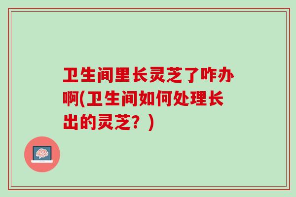 卫生间里长灵芝了咋办啊(卫生间如何处理长出的灵芝？)