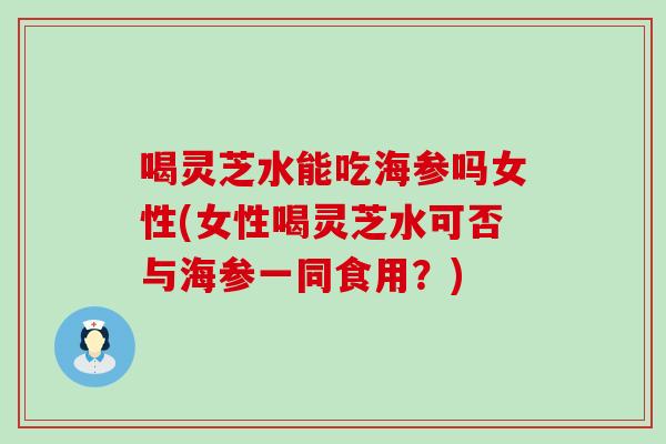 喝灵芝水能吃海参吗女性(女性喝灵芝水可否与海参一同食用？)