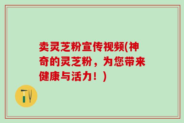 卖灵芝粉宣传视频(神奇的灵芝粉，为您带来健康与活力！)