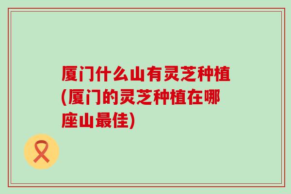 厦门什么山有灵芝种植(厦门的灵芝种植在哪座山最佳)