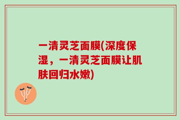 一清灵芝面膜(深度保湿，一清灵芝面膜让肌肤回归水嫩)