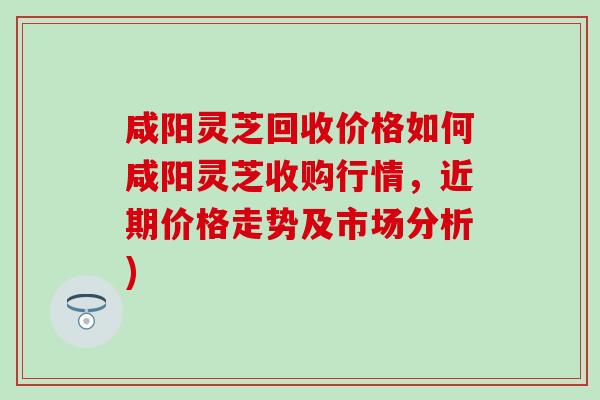 咸阳灵芝回收价格如何咸阳灵芝收购行情，近期价格走势及市场分析)