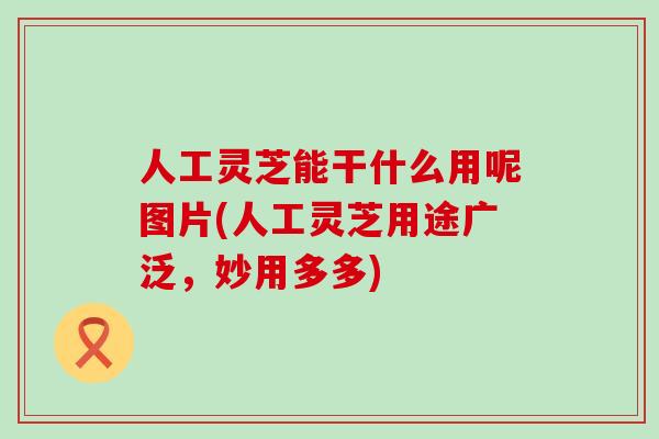 人工灵芝能干什么用呢图片(人工灵芝用途广泛，妙用多多)