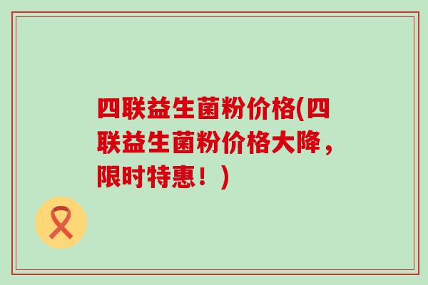 四联益生菌粉价格(四联益生菌粉价格大降，限时特惠！)