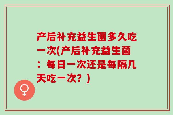 产后补充益生菌多久吃一次(产后补充益生菌：每日一次还是每隔几天吃一次？)