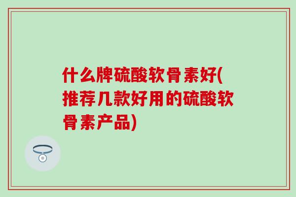 什么牌硫酸软骨素好(推荐几款好用的硫酸软骨素产品)