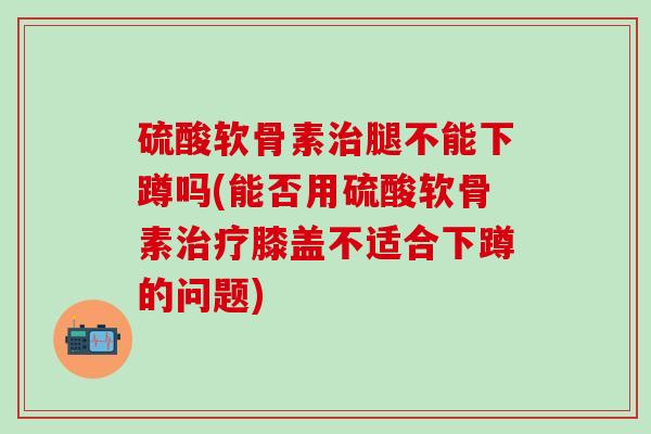 硫酸软骨素治腿不能下蹲吗(能否用硫酸软骨素治疗膝盖不适合下蹲的问题)
