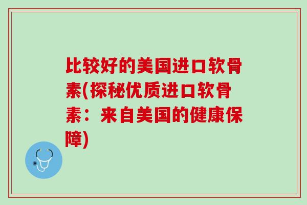 比较好的美国进口软骨素(探秘优质进口软骨素：来自美国的健康保障)