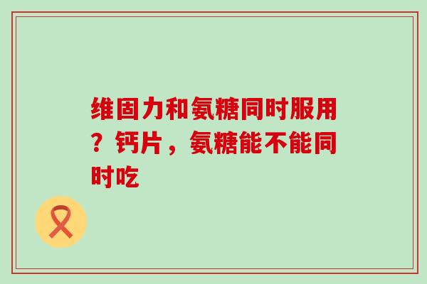 维固力和氨糖同时服用？钙片，氨糖能不能同时吃