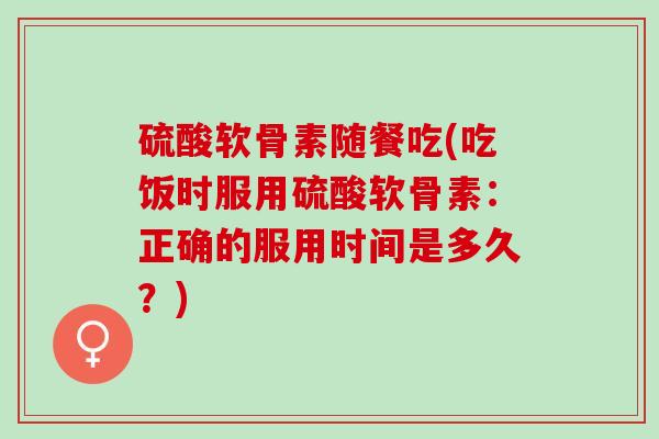 硫酸软骨素随餐吃(吃饭时服用硫酸软骨素：正确的服用时间是多久？)