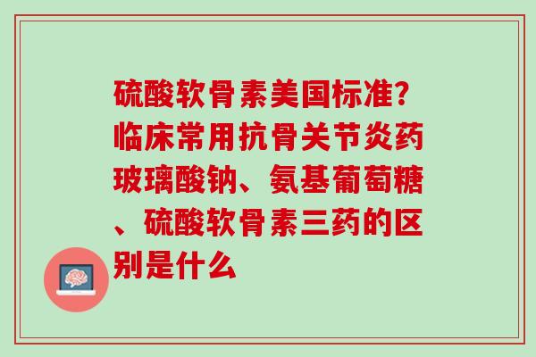 硫酸软骨素美国标准？临床常用抗骨关节炎药玻璃酸钠、氨基葡萄糖、硫酸软骨素三药的区别是什么