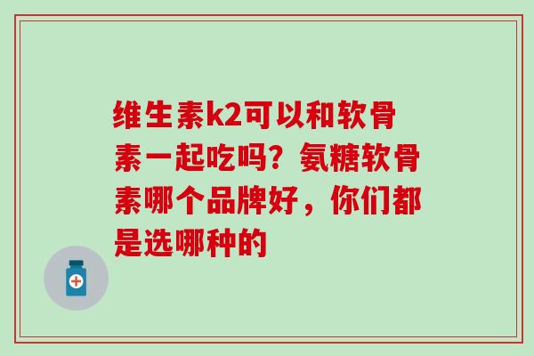 维生素k2可以和软骨素一起吃吗？氨糖软骨素哪个品牌好，你们都是选哪种的