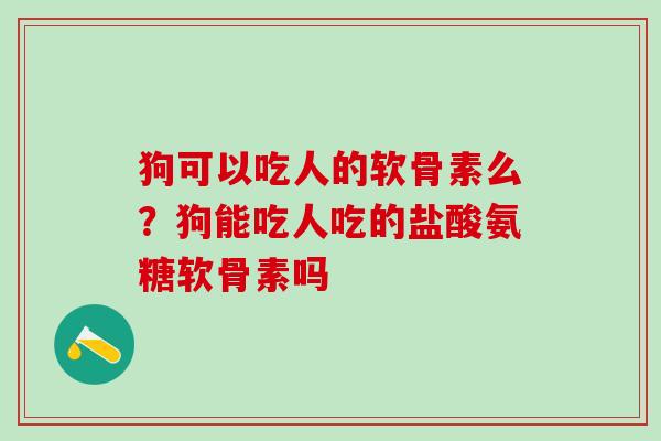狗可以吃人的软骨素么？狗能吃人吃的盐酸氨糖软骨素吗