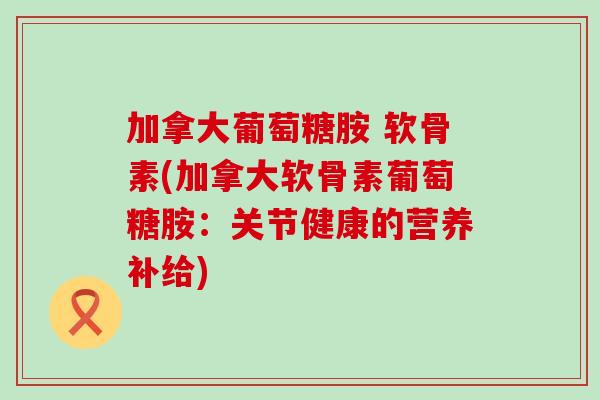 加拿大葡萄糖胺 软骨素(加拿大软骨素葡萄糖胺：关节健康的营养补给)