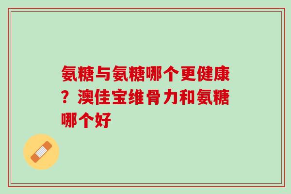 氨糖与氨糖哪个更健康？澳佳宝维骨力和氨糖哪个好