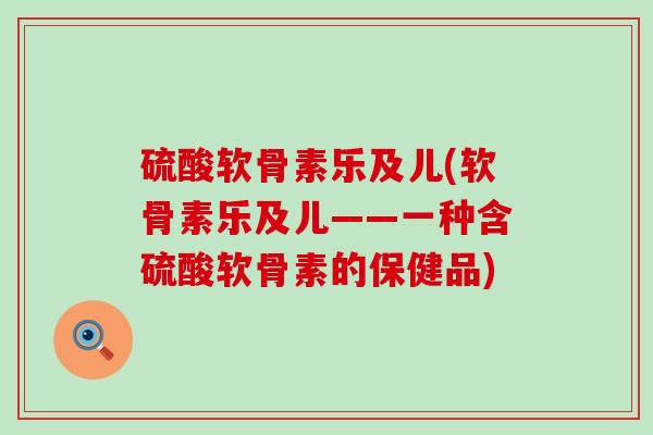 硫酸软骨素乐及儿(软骨素乐及儿——一种含硫酸软骨素的保健品)