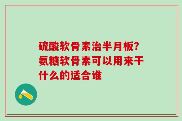 硫酸软骨素治半月板？氨糖软骨素可以用来干什么的适合谁