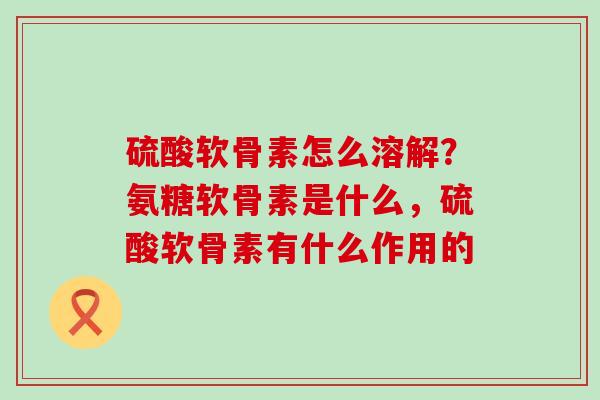 硫酸软骨素怎么溶解？氨糖软骨素是什么，硫酸软骨素有什么作用的