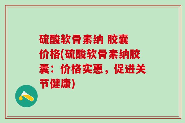 硫酸软骨素纳 胶囊 价格(硫酸软骨素纳胶囊：价格实惠，促进关节健康)