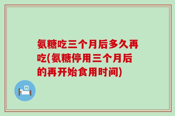 氨糖吃三个月后多久再吃(氨糖停用三个月后的再开始食用时间)